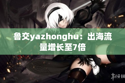 鲁交yazhonghu：出海流量增长至7倍