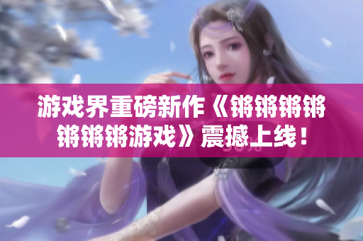 游戏界重磅新作《锵锵锵锵锵锵锵游戏》震撼上线！