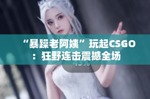 “暴躁老阿姨”玩起CSGO：狂野连击震撼全场