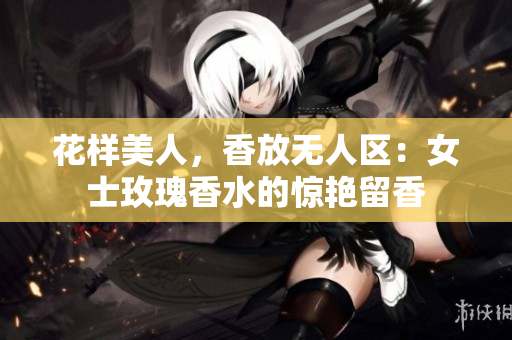 花样美人，香放无人区：女士玫瑰香水的惊艳留香