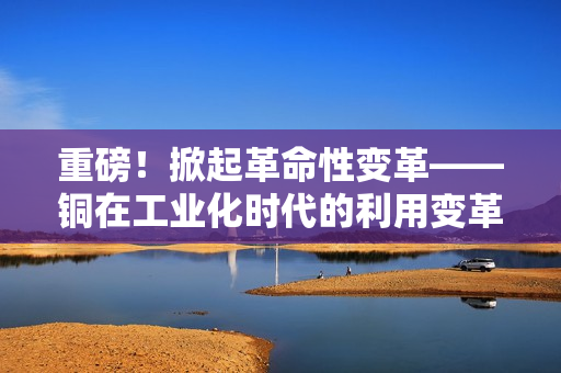 重磅！掀起革命性变革——铜在工业化时代的利用变革