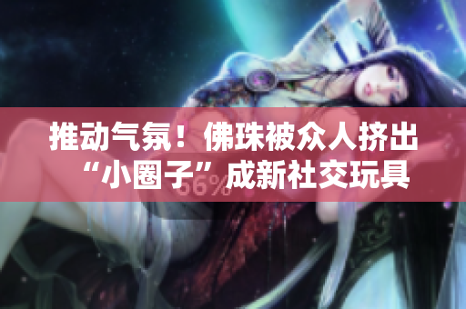 推动气氛！佛珠被众人挤出“小圈子”成新社交玩具