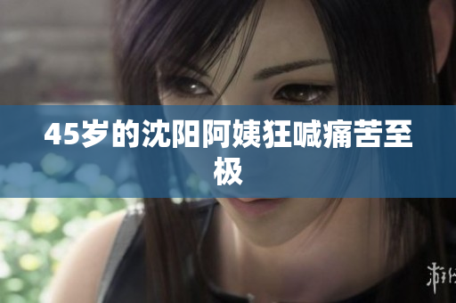 45岁的沈阳阿姨狂喊痛苦至极