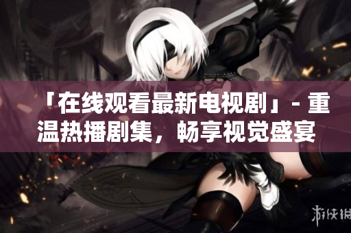「在线观看最新电视剧」- 重温热播剧集，畅享视觉盛宴