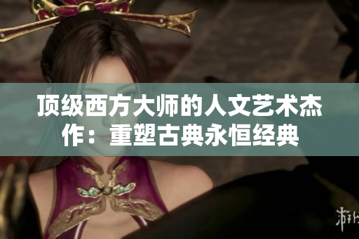 顶级西方大师的人文艺术杰作：重塑古典永恒经典