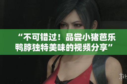 “不可错过！品尝小猪芭乐鸭脖独特美味的视频分享”