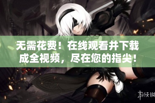 无需花费！在线观看并下载成全视频，尽在您的指尖！