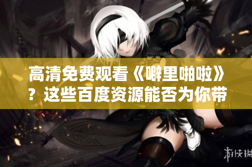 高清免费观看《噼里啪啦》？这些百度资源能否为你带来帮助