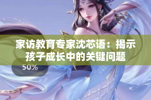 家访教育专家沈芯语：揭示孩子成长中的关键问题