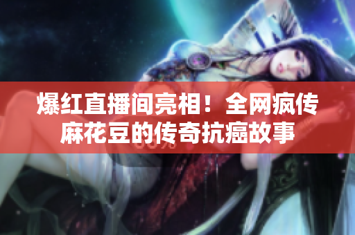爆红直播间亮相！全网疯传麻花豆的传奇抗癌故事