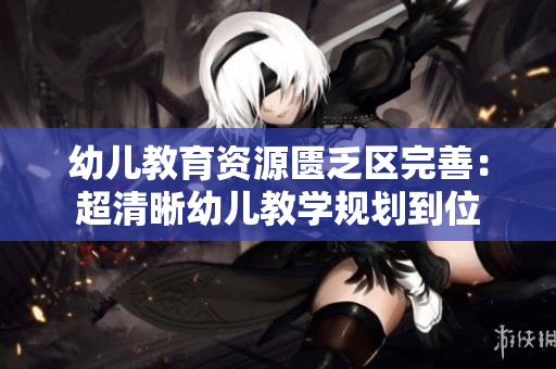 幼儿教育资源匮乏区完善：超清晰幼儿教学规划到位