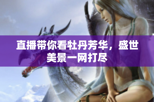 直播带你看牡丹芳华，盛世美景一网打尽