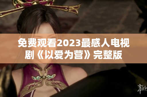 免费观看2023最感人电视剧《以爱为营》完整版