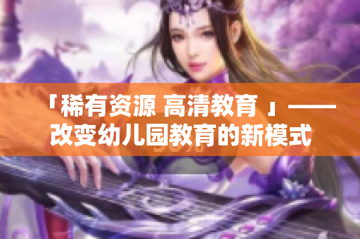 「稀有资源 高清教育 」——改变幼儿园教育的新模式