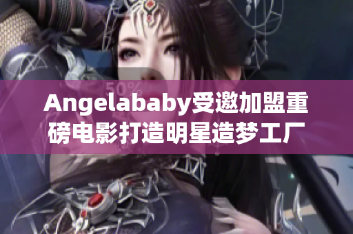 Angelababy受邀加盟重磅电影打造明星造梦工厂