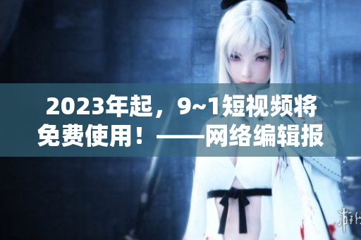 2023年起，9~1短视频将免费使用！——网络编辑报道