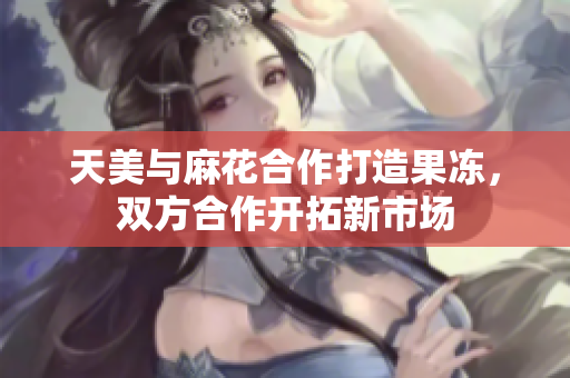 天美与麻花合作打造果冻，双方合作开拓新市场