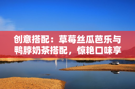 创意搭配：草莓丝瓜芭乐与鸭脖奶茶搭配，惊艳口味享受