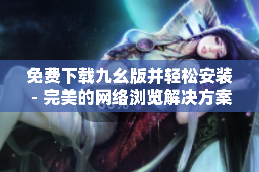 免费下载九幺版并轻松安装 - 完美的网络浏览解决方案