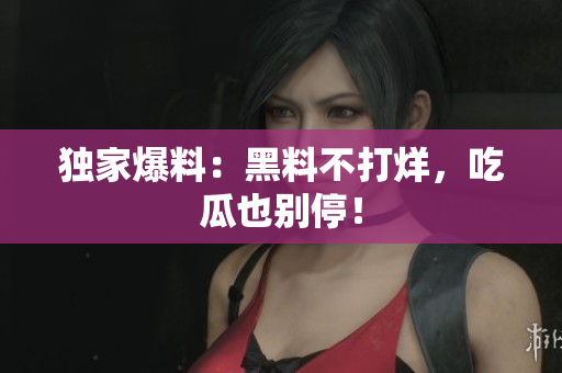 独家爆料：黑料不打烊，吃瓜也别停！