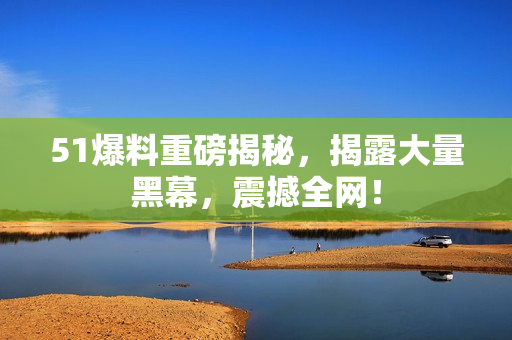 51爆料重磅揭秘，揭露大量黑幕，震撼全网！