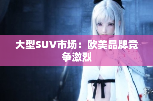 大型SUV市场：欧美品牌竞争激烈