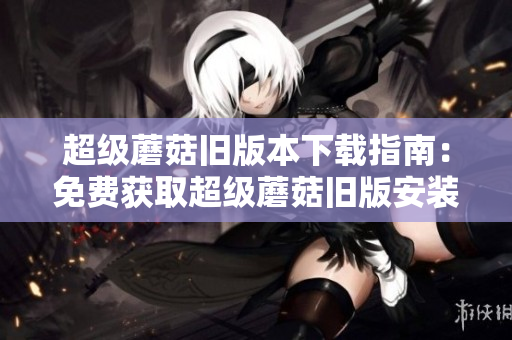 超级蘑菇旧版本下载指南：免费获取超级蘑菇旧版安装教程及下载地址