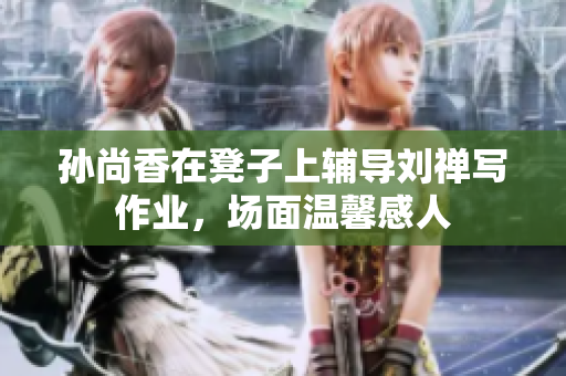 孙尚香在凳子上辅导刘禅写作业，场面温馨感人
