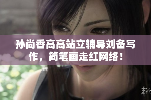孙尚香高高站立辅导刘备写作，简笔画走红网络！