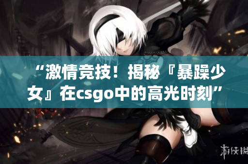 “激情竞技！揭秘『暴躁少女』在csgo中的高光时刻”
