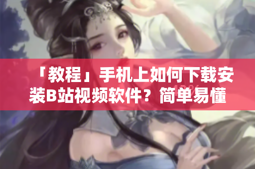 「教程」手机上如何下载安装B站视频软件？简单易懂步骤分享！
