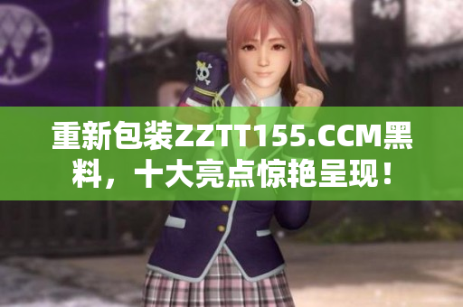 重新包装ZZTT155.CCM黑料，十大亮点惊艳呈现！
