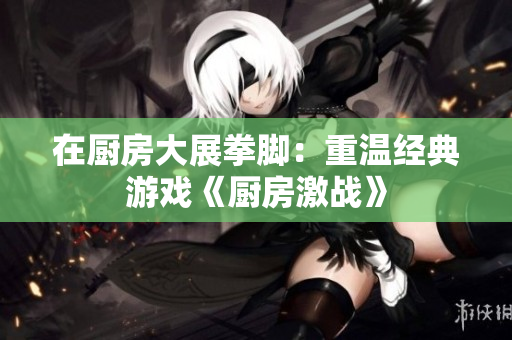 在厨房大展拳脚：重温经典游戏《厨房激战》
