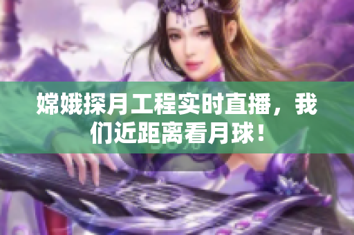 嫦娥探月工程实时直播，我们近距离看月球！