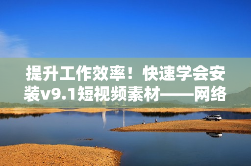 提升工作效率！快速学会安装v9.1短视频素材——网络编辑必备技能！