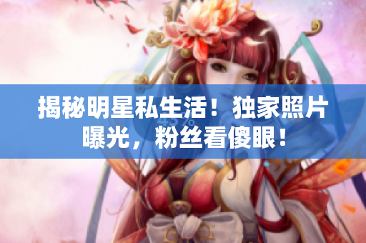 揭秘明星私生活！独家照片曝光，粉丝看傻眼！