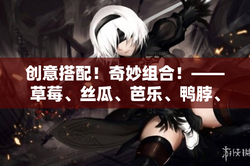 创意搭配！奇妙组合！——草莓、丝瓜、芭乐、鸭脖、奶茶