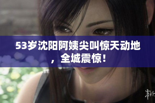 53岁沈阳阿姨尖叫惊天动地，全城震惊！