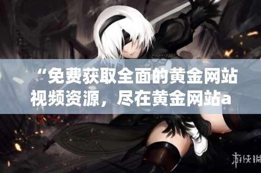 “免费获取全面的黄金网站视频资源，尽在黄金网站app”