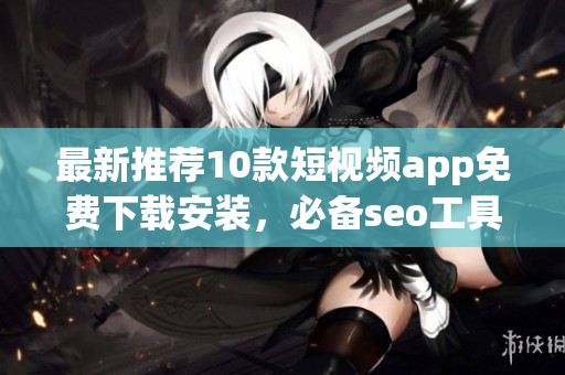 最新推荐10款短视频app免费下载安装，必备seo工具