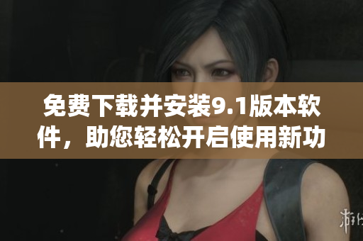 免费下载并安装9.1版本软件，助您轻松开启使用新功能！)