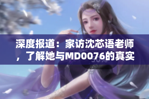 深度报道：家访沈芯语老师，了解她与MD0076的真实故事