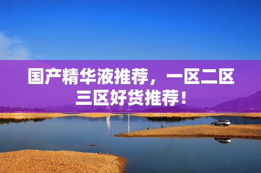 国产精华液推荐，一区二区三区好货推荐！
