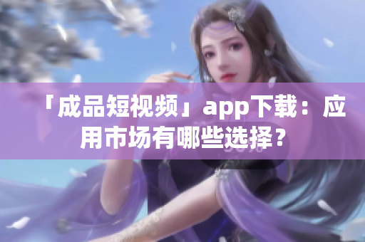 「成品短视频」app下载：应用市场有哪些选择？