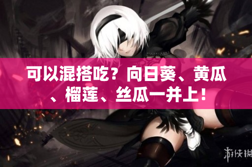 可以混搭吃？向日葵、黄瓜、榴莲、丝瓜一并上！