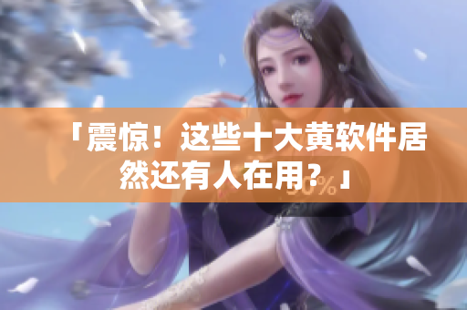 「震惊！这些十大黄软件居然还有人在用？」