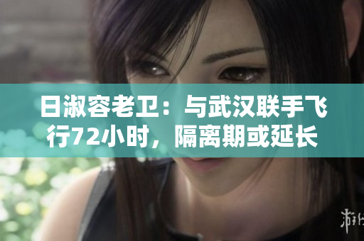 日淑容老卫：与武汉联手飞行72小时，隔离期或延长至21天