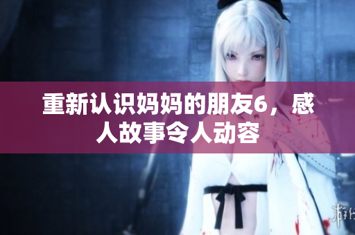 重新认识妈妈的朋友6，感人故事令人动容