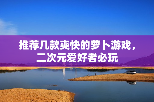 推荐几款爽快的萝卜游戏，二次元爱好者必玩