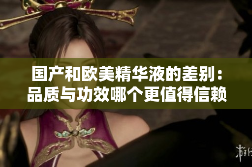 国产和欧美精华液的差别：品质与功效哪个更值得信赖？